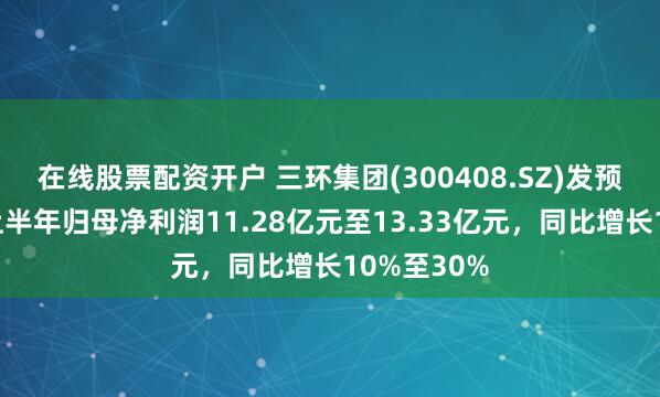 在线股票配资开户 三环集团(300408.SZ)发预增，预计上半年归母净利润11.28亿元至13.33亿元，同比增长10%至30%