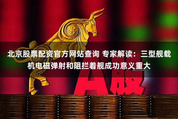 北京股票配资官方网站查询 专家解读：三型舰载机电磁弹射和阻拦着舰成功意义重大