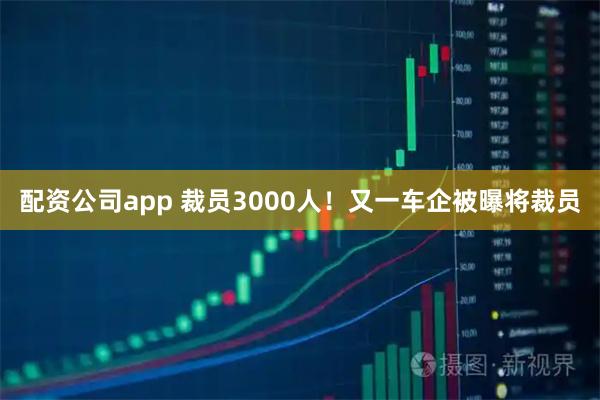 配资公司app 裁员3000人！又一车企被曝将裁员