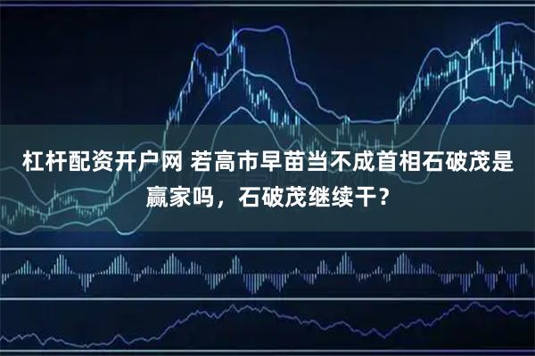 杠杆配资开户网 若高市早苗当不成首相石破茂是赢家吗，石破茂继续干？