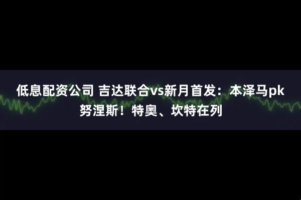 低息配资公司 吉达联合vs新月首发：本泽马pk努涅斯！特奥、坎特在列