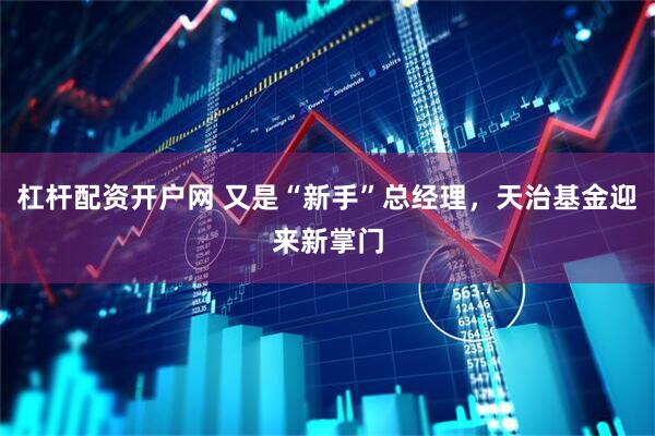 杠杆配资开户网 又是“新手”总经理,天治基金迎来新掌门