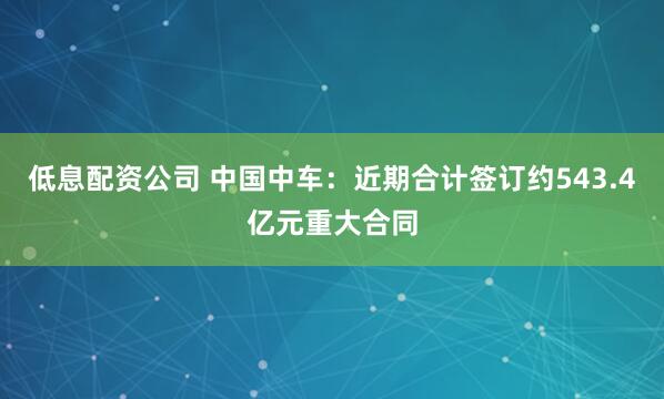 低息配资公司 中国中车：近期合计签订约543.4亿元重大合同