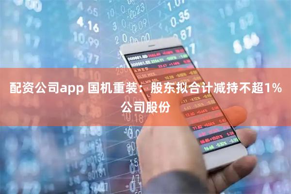 配资公司app 国机重装：股东拟合计减持不超1%公司股份