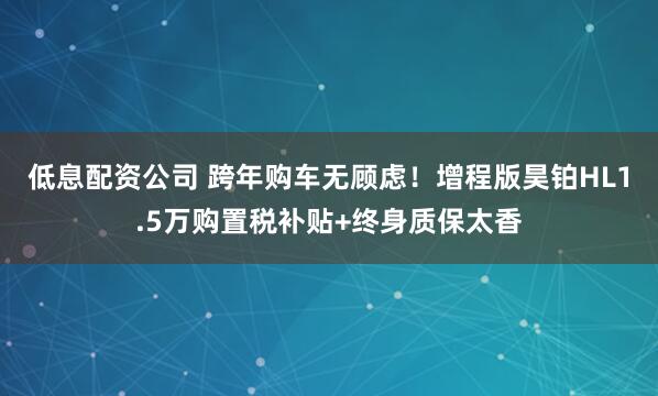 低息配资公司 跨年购车无顾虑！增程版昊铂HL1.5万购置税补贴+终身质保太香