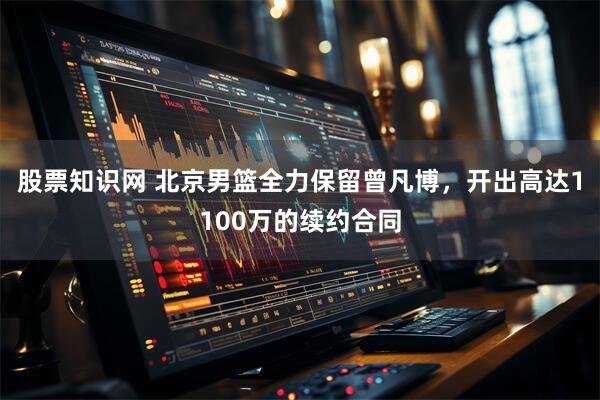 股票知识网 北京男篮全力保留曾凡博，开出高达1100万的续约合同