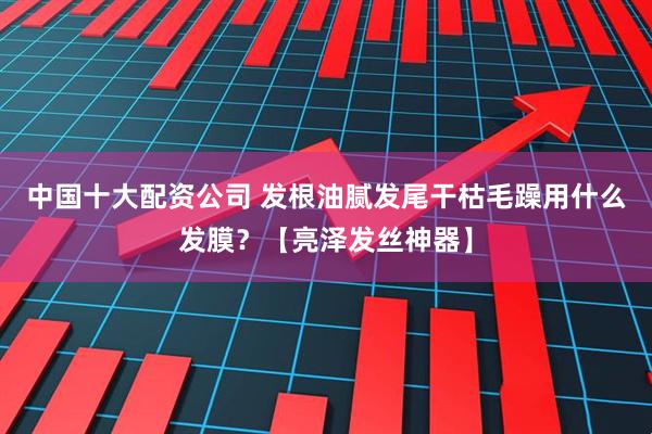 中国十大配资公司 发根油腻发尾干枯毛躁用什么发膜？【亮泽发丝神器】