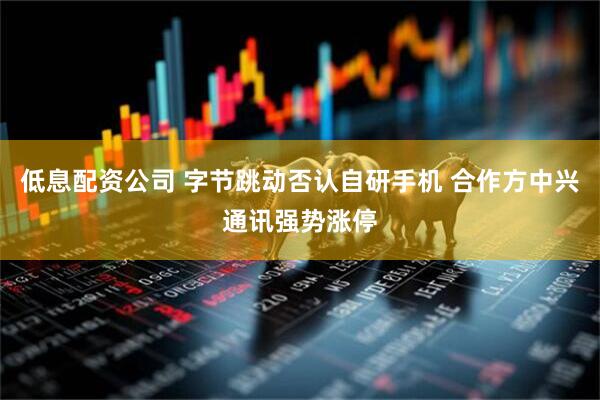 低息配资公司 字节跳动否认自研手机 合作方中兴通讯强势涨停