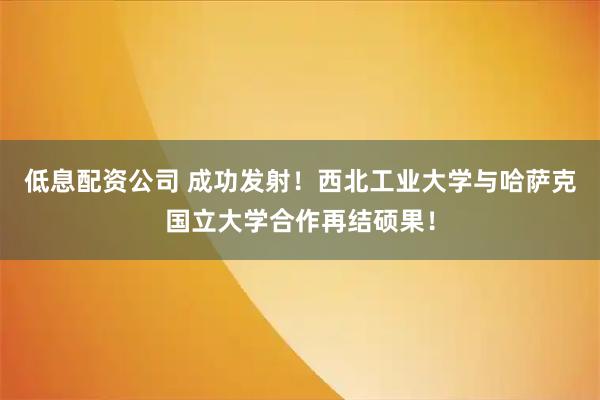 低息配资公司 成功发射！西北工业大学与哈萨克国立大学合作再结硕果！