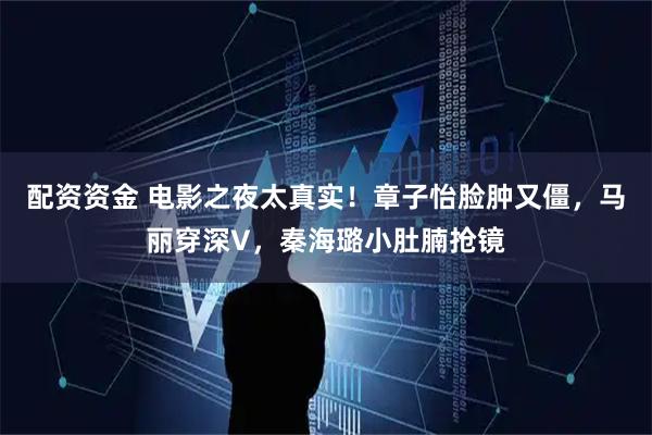 配资资金 电影之夜太真实！章子怡脸肿又僵，马丽穿深V，秦海璐小肚腩抢镜