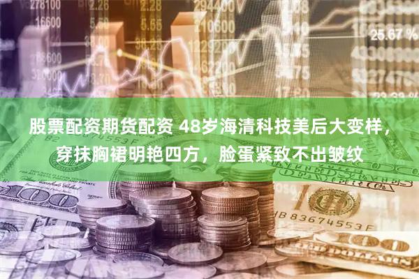 股票配资期货配资 48岁海清科技美后大变样，穿抹胸裙明艳四方，脸蛋紧致不出皱纹