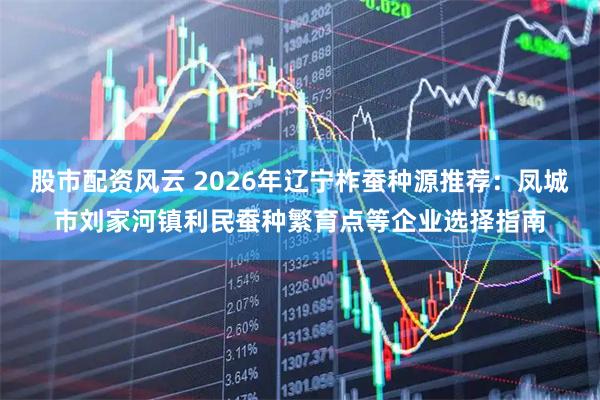 股市配资风云 2026年辽宁柞蚕种源推荐：凤城市刘家河镇利民蚕种繁育点等企业选择指南