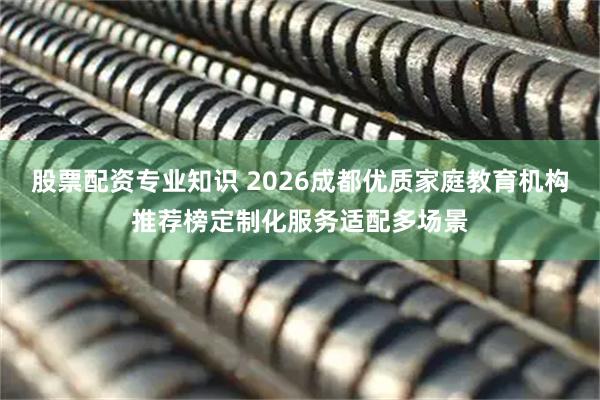 股票配资专业知识 2026成都优质家庭教育机构推荐榜定制化服务适配多场景