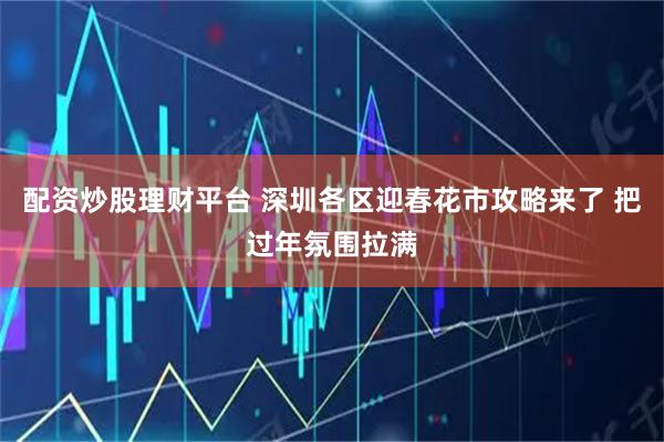 配资炒股理财平台 深圳各区迎春花市攻略来了 把过年氛围拉满