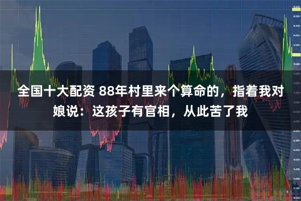 全国十大配资 88年村里来个算命的，指着我对娘说：这孩子有官相，从此苦了我