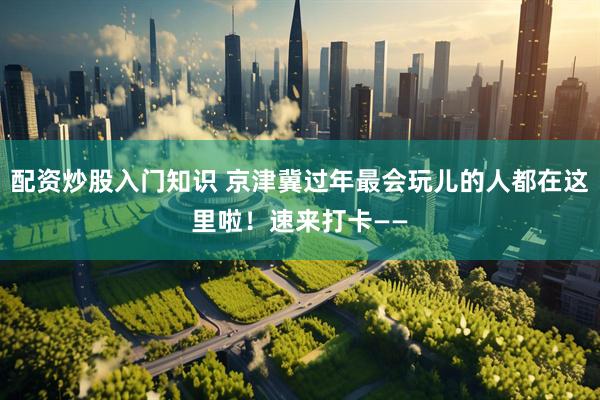 配资炒股入门知识 京津冀过年最会玩儿的人都在这里啦！速来打卡——