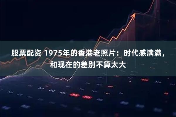 股票配资 1975年的香港老照片：时代感满满，和现在的差别不算太大