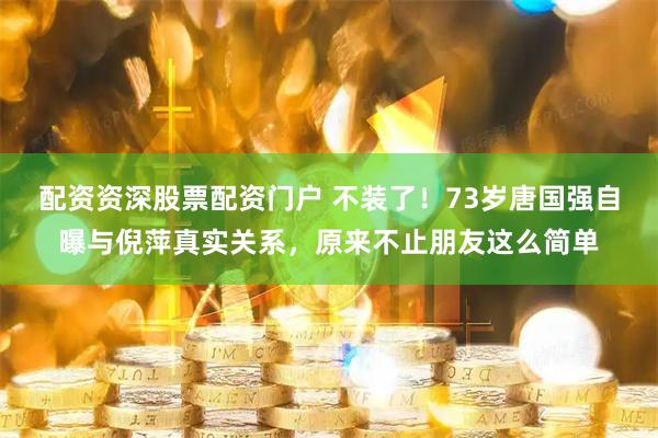 配资资深股票配资门户 不装了！73岁唐国强自曝与倪萍真实关系，原来不止朋友这么简单