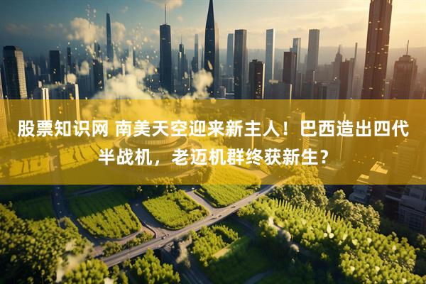 股票知识网 南美天空迎来新主人！巴西造出四代半战机，老迈机群终获新生？