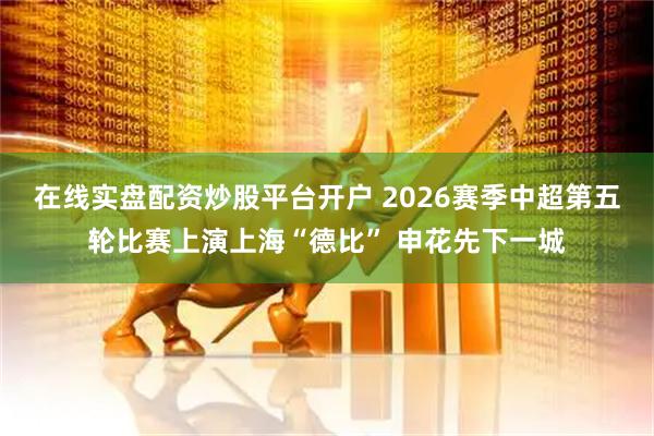 在线实盘配资炒股平台开户 2026赛季中超第五轮比赛上演上海“德比” 申花先下一城