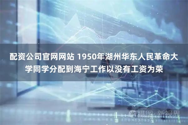 配资公司官网网站 1950年湖州华东人民革命大学同学分配到海宁工作以没有工资为荣