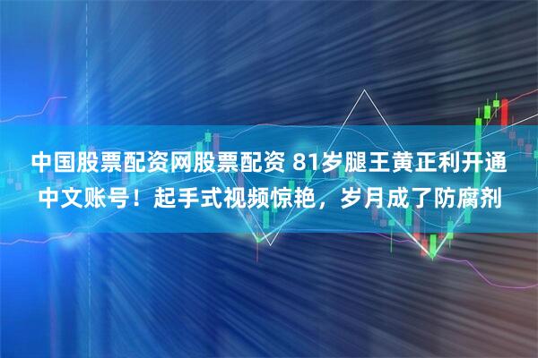 中国股票配资网股票配资 81岁腿王黄正利开通中文账号！起手式视频惊艳，岁月成了防腐剂