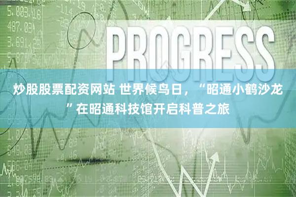 炒股股票配资网站 世界候鸟日，“昭通小鹤沙龙”在昭通科技馆开启科普之旅