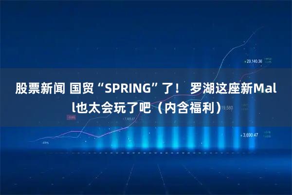 股票新闻 国贸“SPRING”了！ 罗湖这座新Mall也太会玩了吧（内含福利）