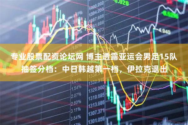 专业股票配资论坛网 博主透露亚运会男足15队抽签分档：中日韩越第一档，伊拉克退出